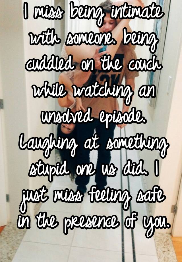 I miss being intimate with someone. being cuddled on the couch while watching an unsolved episode. Laughing at something stupid one us did. I just miss feeling safe in the presence of you. 