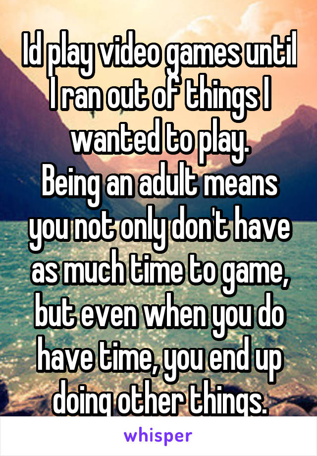 Id play video games until I ran out of things I wanted to play.
Being an adult means you not only don't have as much time to game, but even when you do have time, you end up doing other things.