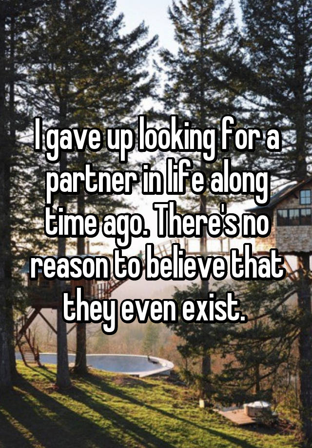 I gave up looking for a partner in life along time ago. There's no reason to believe that they even exist. 