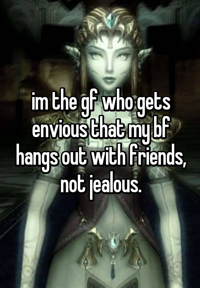 im the gf who gets envious that my bf hangs out with friends, not jealous.