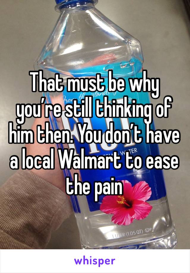 That must be why you’re still thinking of him then. You don’t have a local Walmart to ease the pain 