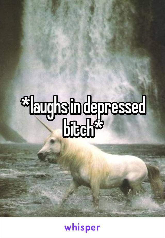 *laughs in depressed bitch*