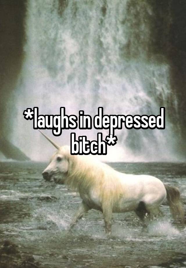 *laughs in depressed bitch*