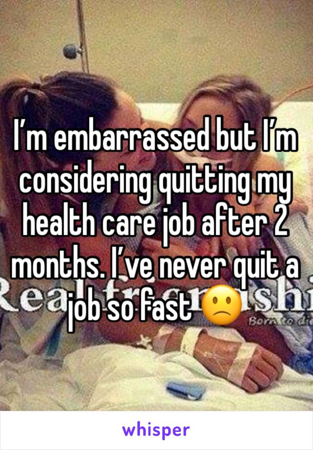 I’m embarrassed but I’m considering quitting my health care job after 2 months. I’ve never quit a job so fast 🙁