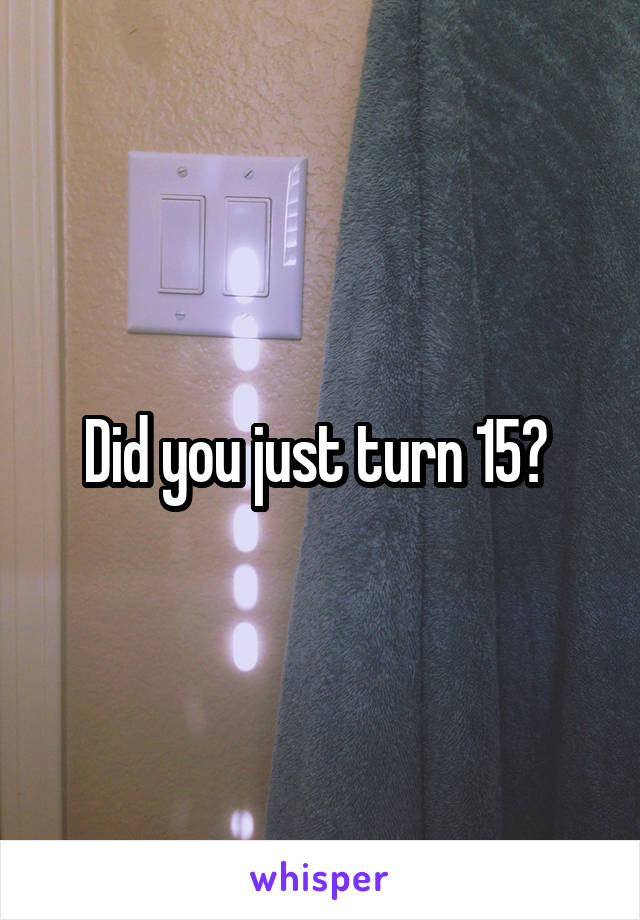 Did you just turn 15? 