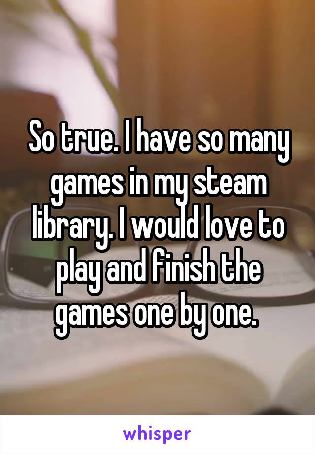 So true. I have so many games in my steam library. I would love to play and finish the games one by one. 