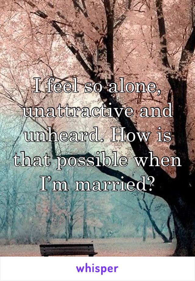 I feel so alone, unattractive and unheard. How is that possible when I’m married?