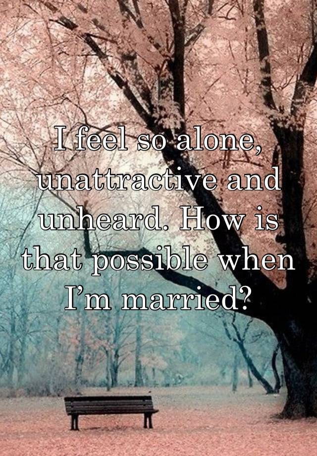 I feel so alone, unattractive and unheard. How is that possible when I’m married?