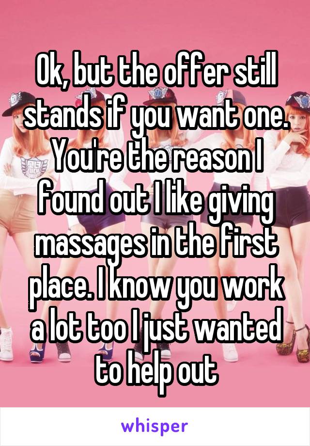 Ok, but the offer still stands if you want one. You're the reason I found out I like giving massages in the first place. I know you work a lot too I just wanted to help out