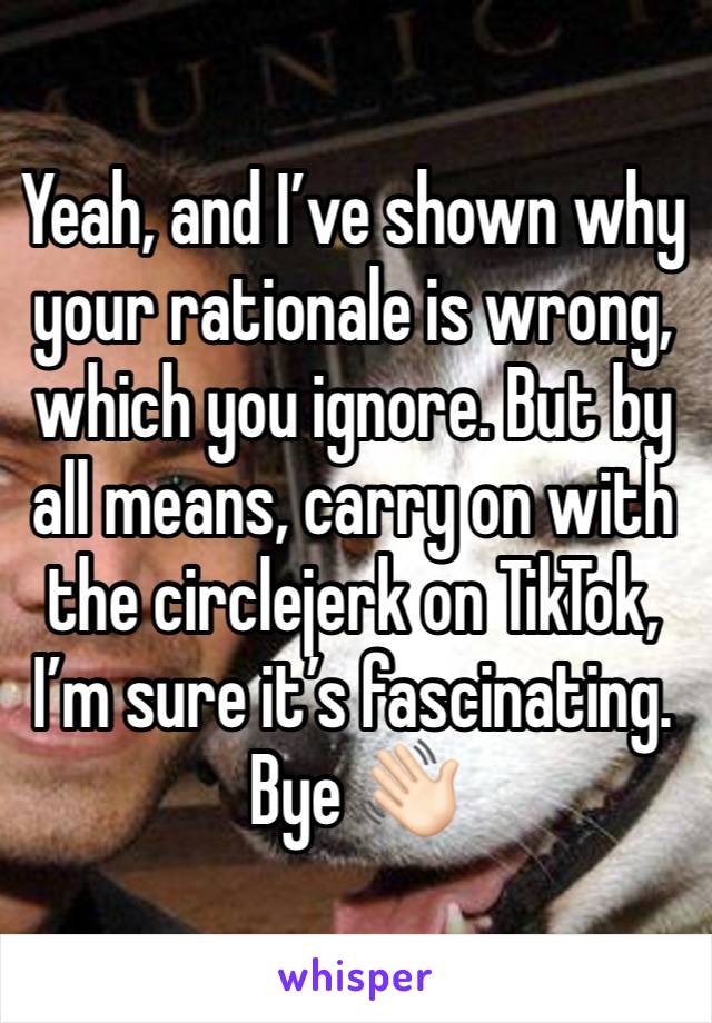 Yeah, and I’ve shown why your rationale is wrong, which you ignore. But by all means, carry on with the circlejerk on TikTok, I’m sure it’s fascinating. Bye 👋🏻 