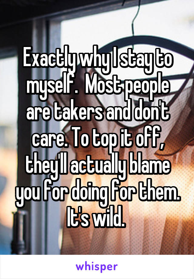 Exactly why I stay to myself.  Most people are takers and don't care. To top it off, they'll actually blame you for doing for them. It's wild. 