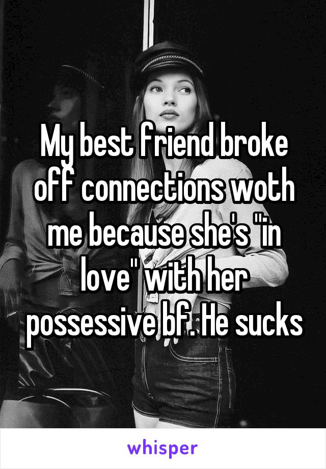 My best friend broke off connections woth me because she's "in love" with her possessive bf. He sucks