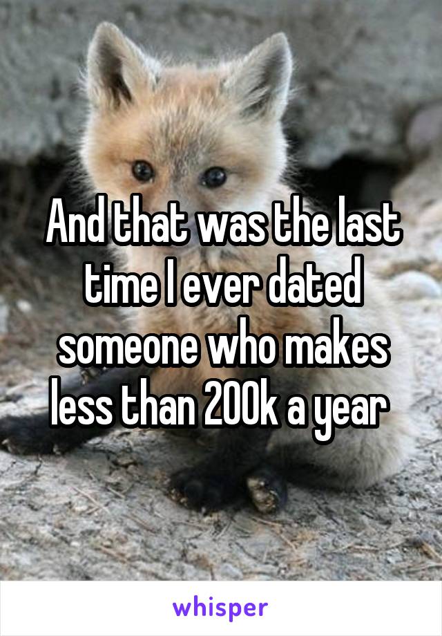 And that was the last time I ever dated someone who makes less than 200k a year 