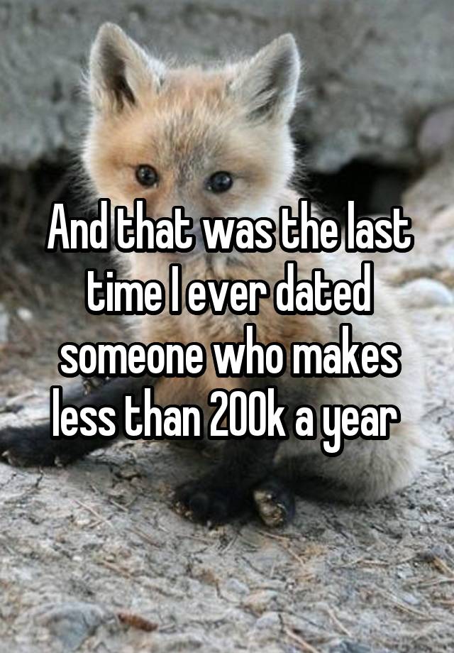 And that was the last time I ever dated someone who makes less than 200k a year 