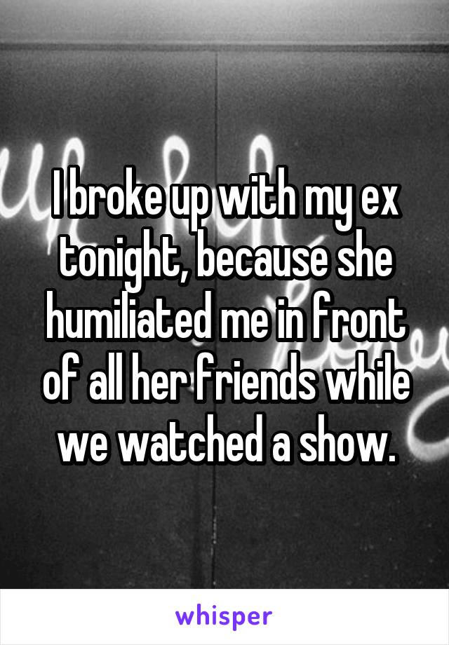 I broke up with my ex tonight, because she humiliated me in front of all her friends while we watched a show.