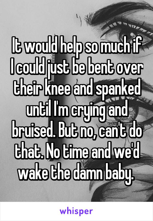 It would help so much if I could just be bent over their knee and spanked until I'm crying and bruised. But no, can't do that. No time and we'd wake the damn baby. 