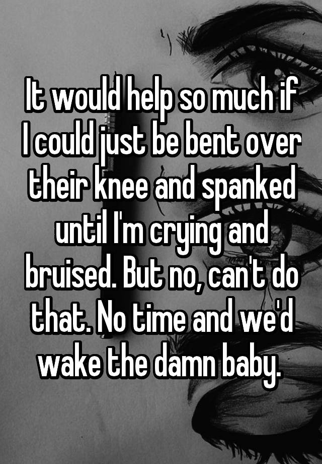 It would help so much if I could just be bent over their knee and spanked until I'm crying and bruised. But no, can't do that. No time and we'd wake the damn baby. 