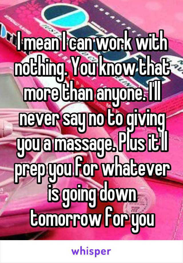 I mean I can work with nothing. You know that more than anyone. I'll never say no to giving you a massage. Plus it'll prep you for whatever is going down tomorrow for you