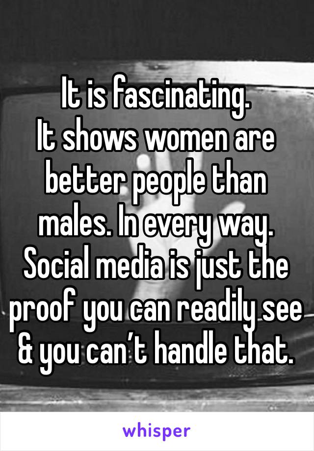 It is fascinating.
It shows women are better people than males. In every way. Social media is just the proof you can readily see & you can’t handle that.