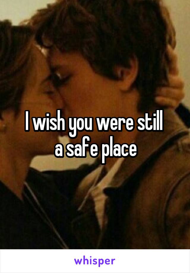 I wish you were still 
a safe place