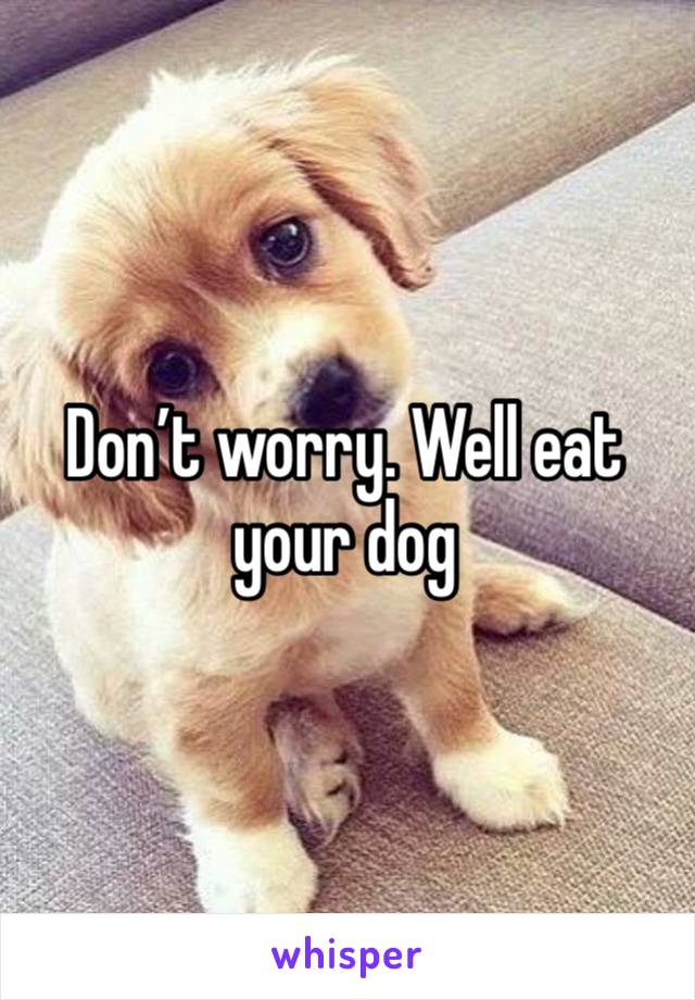 Don’t worry. Well eat your dog