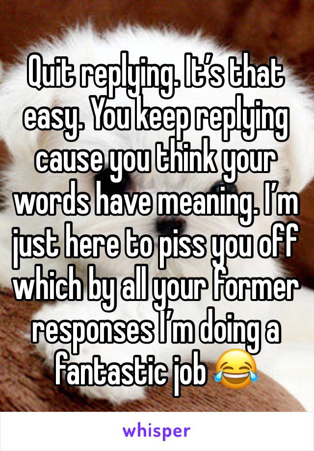 Quit replying. It’s that easy. You keep replying cause you think your words have meaning. I’m just here to piss you off which by all your former responses I’m doing a fantastic job 😂