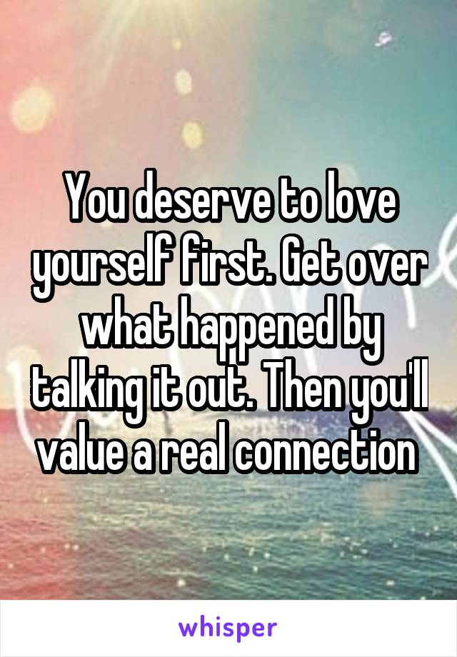 You deserve to love yourself first. Get over what happened by talking it out. Then you'll value a real connection 