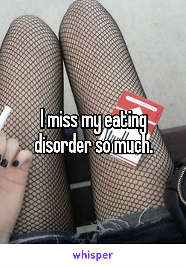 I miss my eating disorder so much.