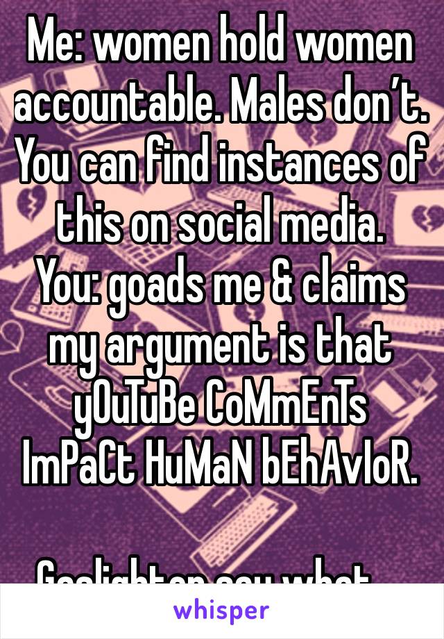 Me: women hold women accountable. Males don’t. You can find instances of this on social media.
You: goads me & claims my argument is that yOuTuBe CoMmEnTs ImPaCt HuMaN bEhAvIoR.

Gaslighter say what….