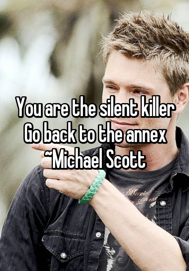 You are the silent killer
Go back to the annex
~Michael Scott