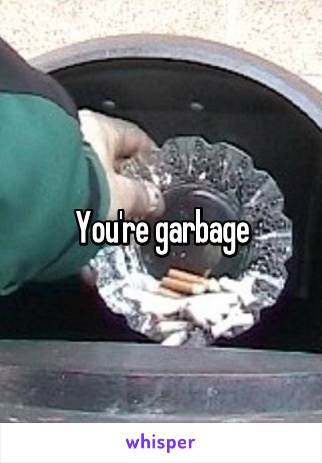 You're garbage