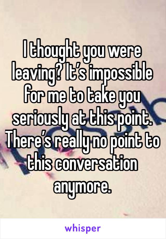 I thought you were leaving? It’s impossible for me to take you seriously at this point. There’s really no point to this conversation anymore. 