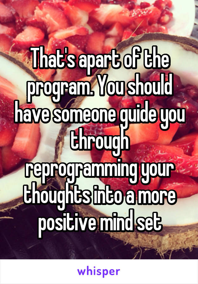 That's apart of the program. You should have someone guide you through reprogramming your thoughts into a more positive mind set