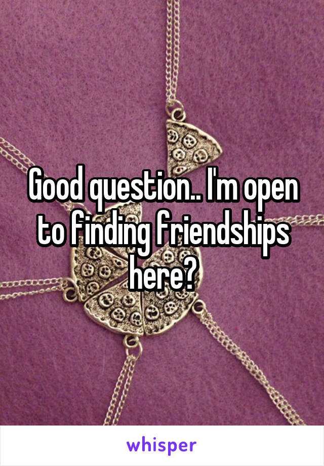 Good question.. I'm open to finding friendships here?