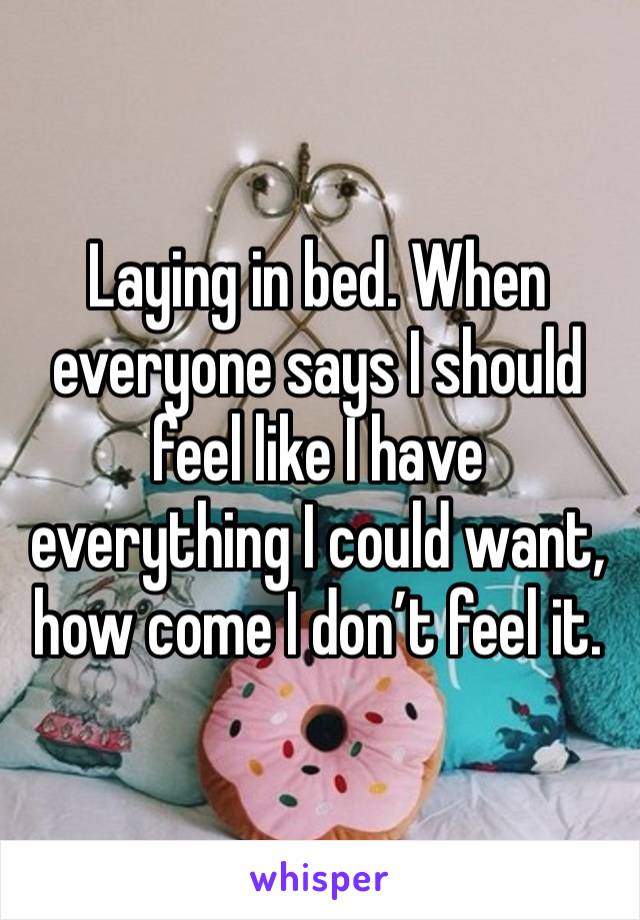 Laying in bed. When everyone says I should feel like I have everything I could want, how come I don’t feel it. 