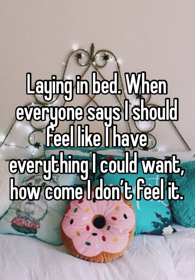 Laying in bed. When everyone says I should feel like I have everything I could want, how come I don’t feel it. 