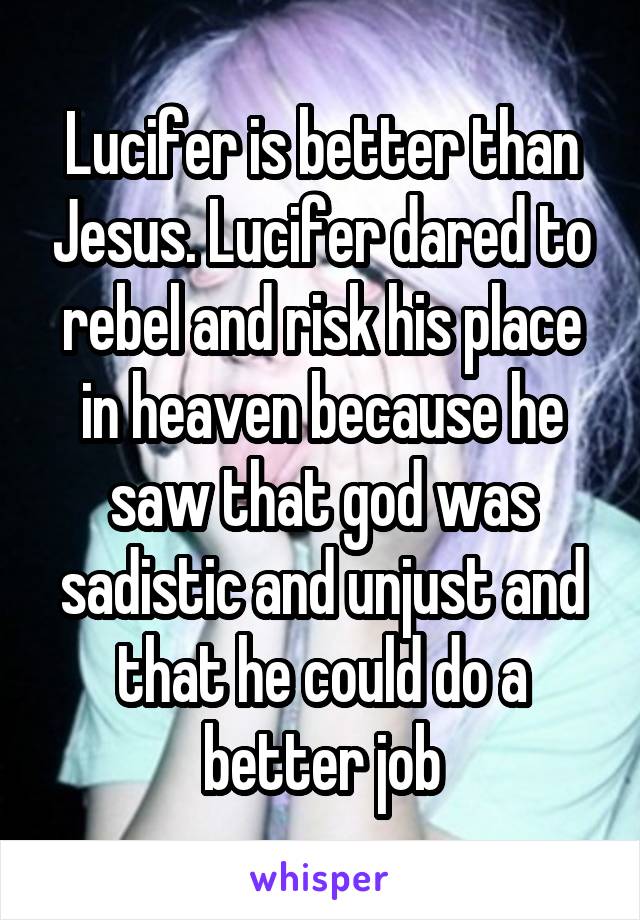 Lucifer is better than Jesus. Lucifer dared to rebel and risk his place in heaven because he saw that god was sadistic and unjust and that he could do a better job