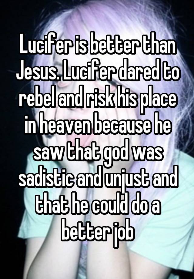 Lucifer is better than Jesus. Lucifer dared to rebel and risk his place in heaven because he saw that god was sadistic and unjust and that he could do a better job