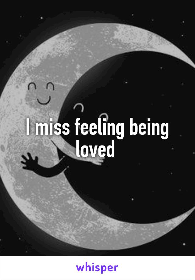 I miss feeling being loved 