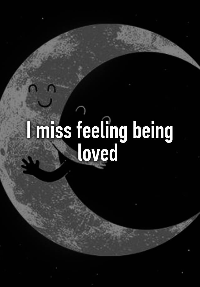 I miss feeling being loved 