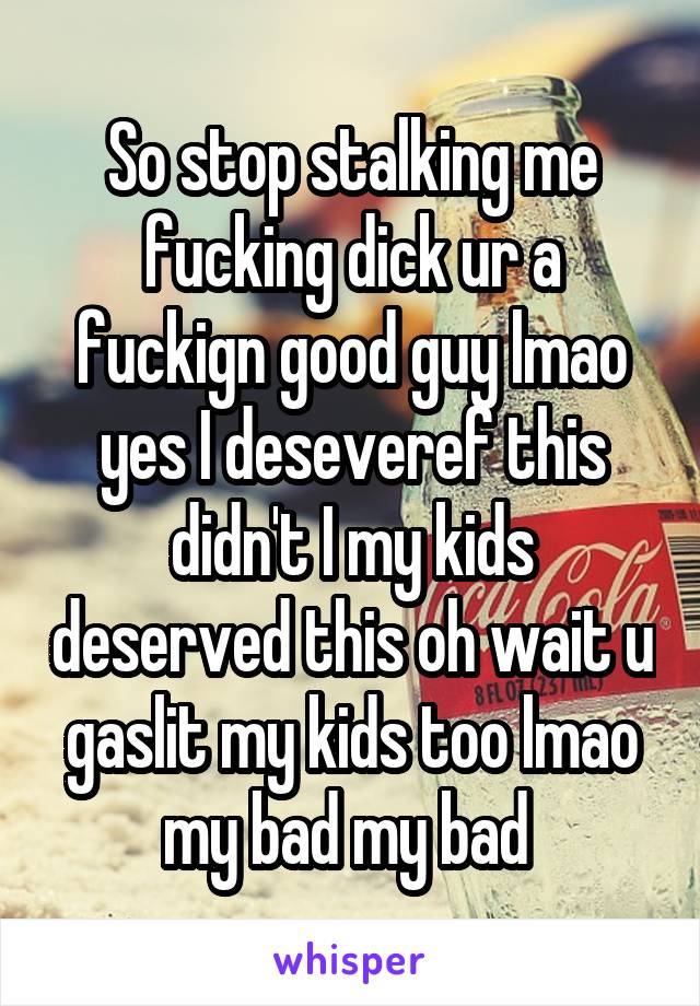 So stop stalking me fucking dick ur a fuckign good guy lmao yes I deseveref this didn't I my kids deserved this oh wait u gaslit my kids too lmao my bad my bad 