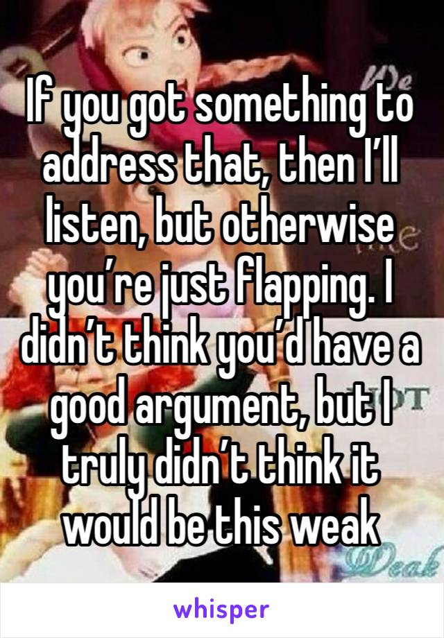 If you got something to address that, then I’ll listen, but otherwise you’re just flapping. I didn’t think you’d have a good argument, but I truly didn’t think it would be this weak