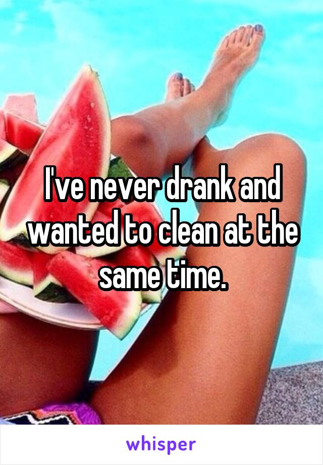 I've never drank and wanted to clean at the same time.