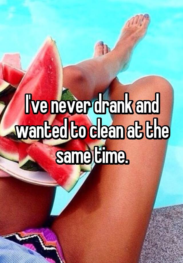 I've never drank and wanted to clean at the same time.