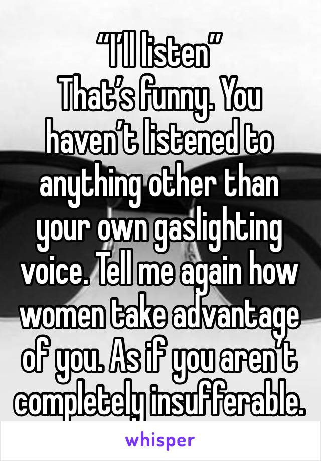 “I’ll listen”
That’s funny. You haven’t listened to anything other than your own gaslighting voice. Tell me again how women take advantage of you. As if you aren’t completely insufferable.