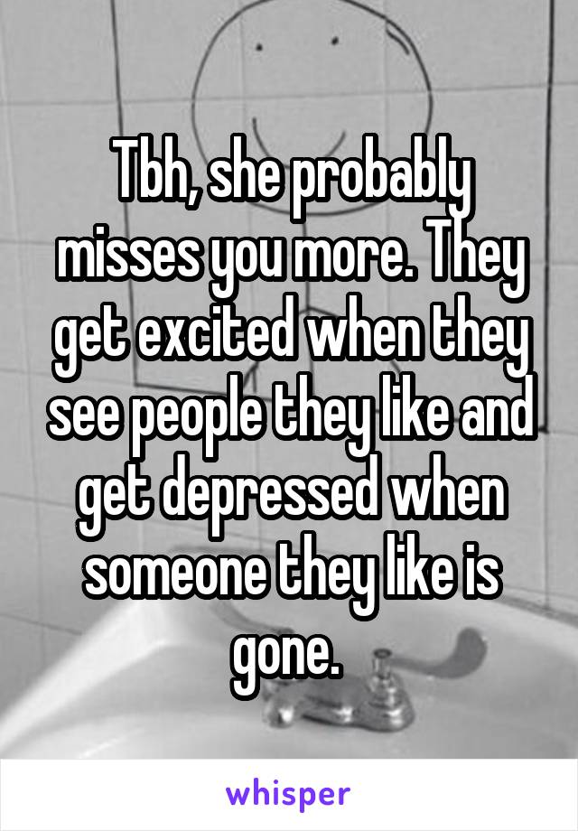 Tbh, she probably misses you more. They get excited when they see people they like and get depressed when someone they like is gone. 