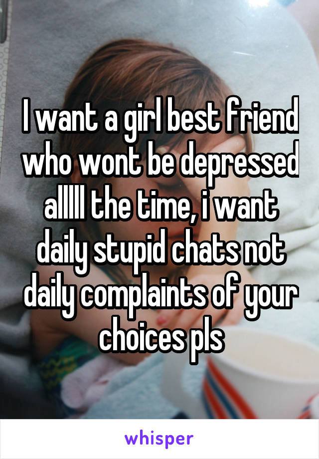 I want a girl best friend who wont be depressed alllll the time, i want daily stupid chats not daily complaints of your choices pls