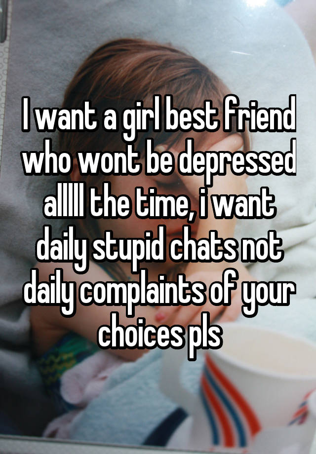 I want a girl best friend who wont be depressed alllll the time, i want daily stupid chats not daily complaints of your choices pls