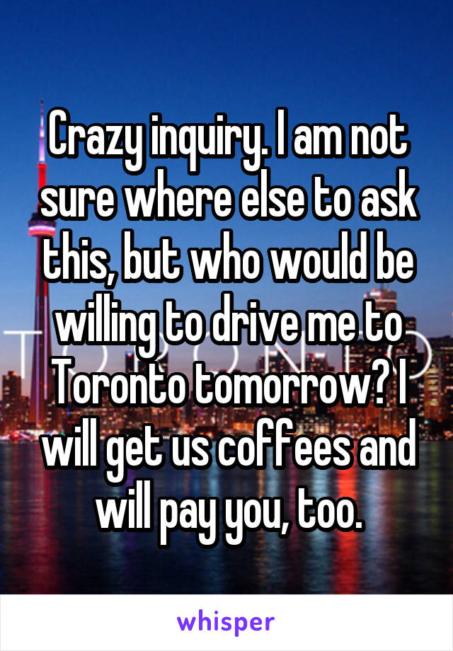 Crazy inquiry. I am not sure where else to ask this, but who would be willing to drive me to Toronto tomorrow? I will get us coffees and will pay you, too.