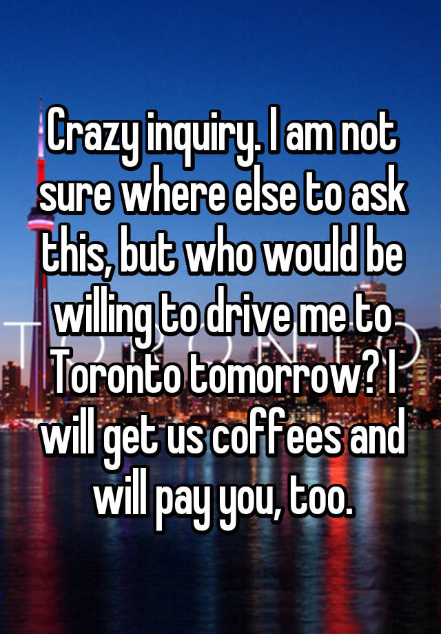 Crazy inquiry. I am not sure where else to ask this, but who would be willing to drive me to Toronto tomorrow? I will get us coffees and will pay you, too.